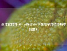 买球官网件y90丶tv探讨Y90 TV在电子竞技市场中的潜力