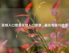 买球入口登录买球入口登录 - 赢在专业与信任