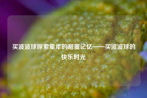 买波波球探索童年的甜蜜记忆——买波波球的快乐时光