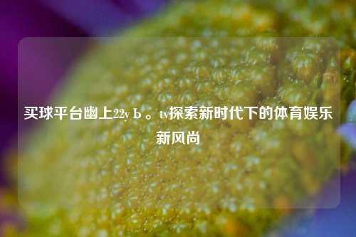 买球平台幽上22yЬ。tv探索新时代下的体育娱乐新风尚