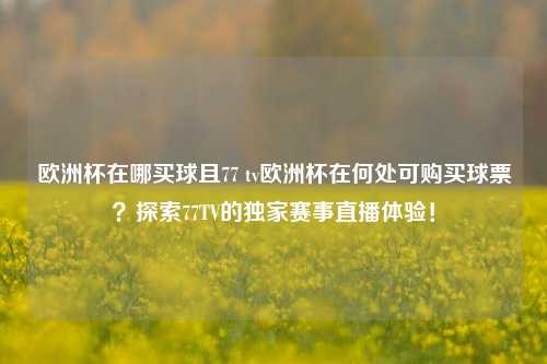 欧洲杯在哪买球且77 tv欧洲杯在何处可购买球票？探索77TV的独家赛事直播体验！