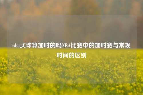nba买球算加时的吗NBA比赛中的加时赛与常规时间的区别